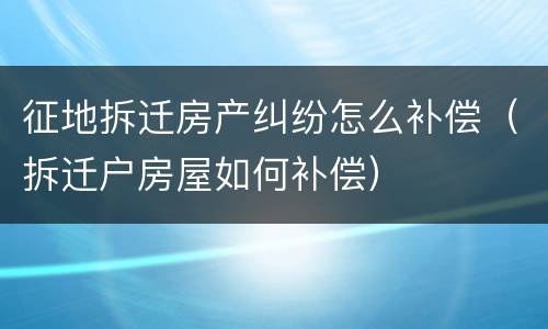 征地拆迁房产纠纷怎么补偿（拆迁户房屋如何补偿）