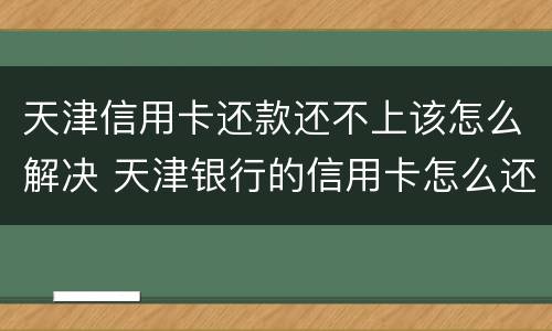 天津信用卡还款还不上该怎么解决 天津银行的信用卡怎么还款