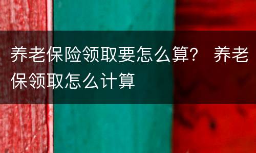 养老保险领取要怎么算？ 养老保领取怎么计算