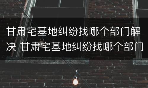 甘肃宅基地纠纷找哪个部门解决 甘肃宅基地纠纷找哪个部门解决最有效