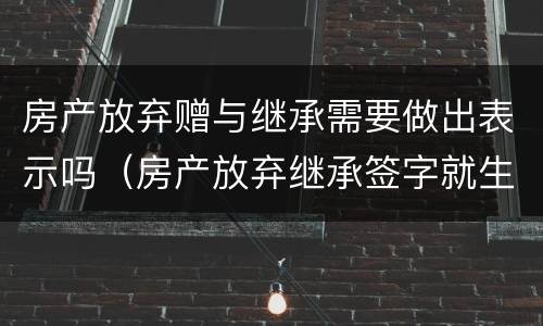 房产放弃赠与继承需要做出表示吗（房产放弃继承签字就生效吗）