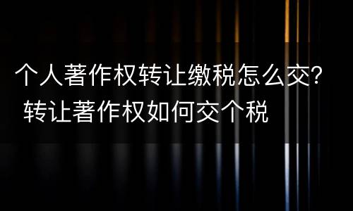 个人著作权转让缴税怎么交？ 转让著作权如何交个税