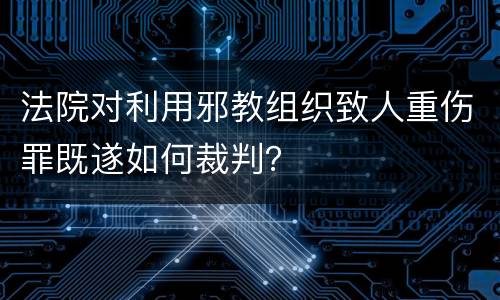 法院对利用邪教组织致人重伤罪既遂如何裁判？