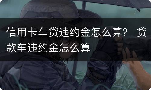 信用卡车贷违约金怎么算？ 贷款车违约金怎么算
