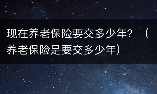 现在养老保险要交多少年？（养老保险是要交多少年）