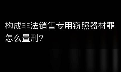 构成非法销售专用窃照器材罪怎么量刑?