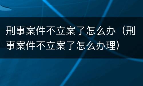 刑事案件不立案了怎么办（刑事案件不立案了怎么办理）