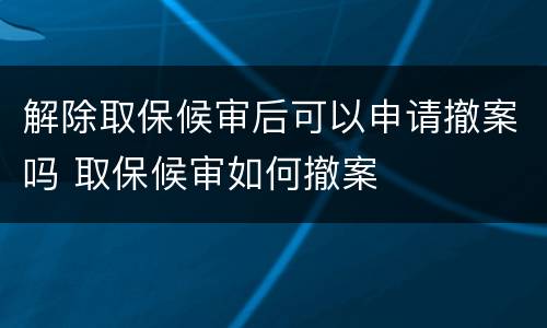 解除取保候审后可以申请撤案吗 取保候审如何撤案
