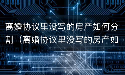 离婚协议里没写的房产如何分割（离婚协议里没写的房产如何分割出来）