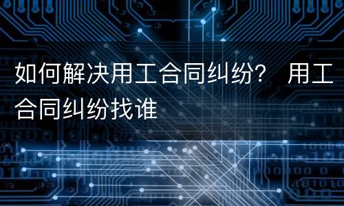 如何解决用工合同纠纷？ 用工合同纠纷找谁