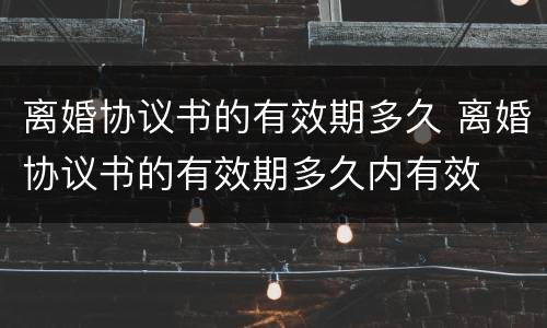 离婚协议书的有效期多久 离婚协议书的有效期多久内有效