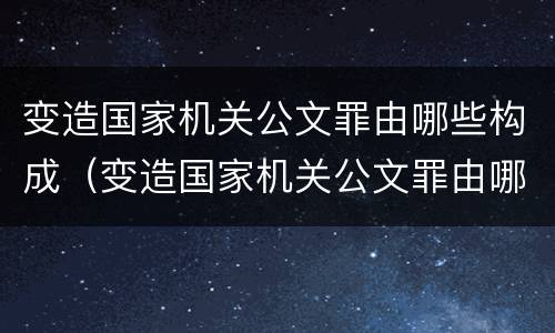 变造国家机关公文罪由哪些构成（变造国家机关公文罪由哪些构成）