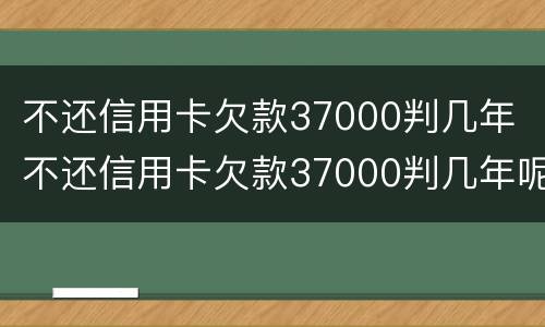 不还信用卡欠款37000判几年 不还信用卡欠款37000判几年呢