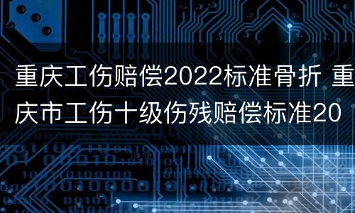 重庆工伤赔偿2022标准骨折 重庆市工伤十级伤残赔偿标准2021