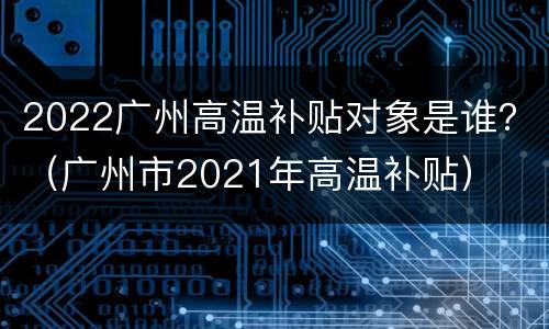 2022广州高温补贴对象是谁？（广州市2021年高温补贴）