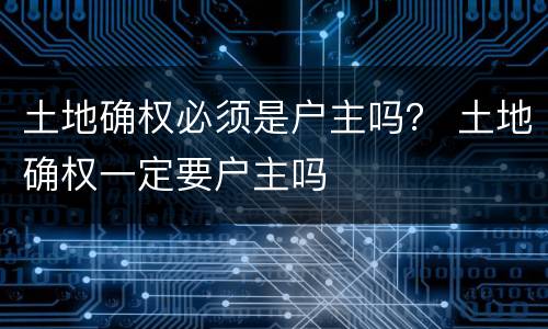 土地确权必须是户主吗？ 土地确权一定要户主吗