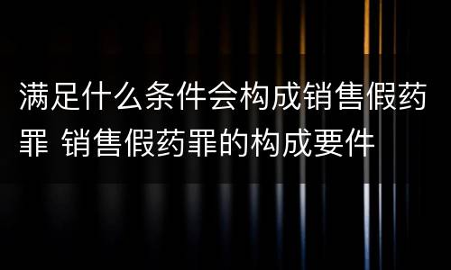 满足什么条件会构成销售假药罪 销售假药罪的构成要件