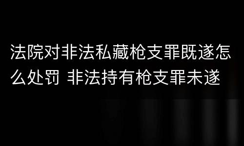 法院对非法私藏枪支罪既遂怎么处罚 非法持有枪支罪未遂
