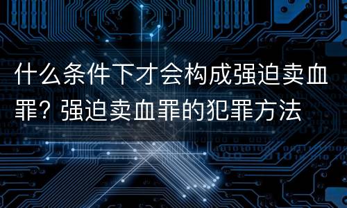 什么条件下才会构成强迫卖血罪? 强迫卖血罪的犯罪方法