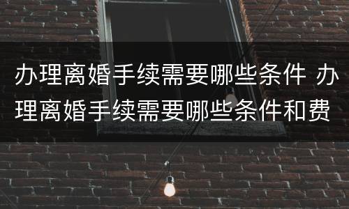 办理离婚手续需要哪些条件 办理离婚手续需要哪些条件和费用