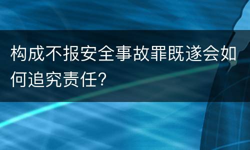 构成不报安全事故罪既遂会如何追究责任?