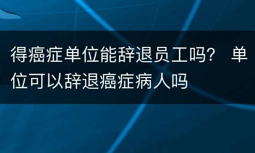 得癌症单位能辞退员工吗？ 单位可以辞退癌症病人吗