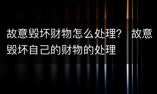 故意毁坏财物怎么处理？ 故意毁坏自己的财物的处理