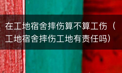在工地宿舍摔伤算不算工伤（工地宿舍摔伤工地有责任吗）