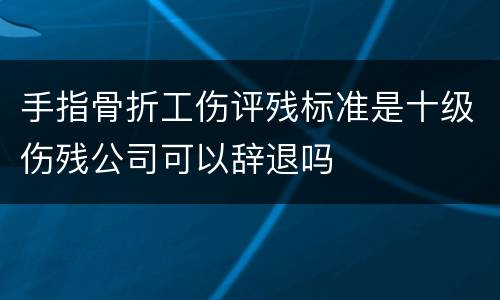 手指骨折工伤评残标准是十级伤残公司可以辞退吗