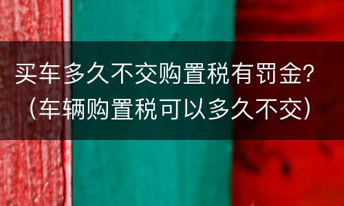买车多久不交购置税有罚金？（车辆购置税可以多久不交）