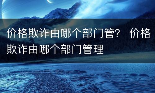 价格欺诈由哪个部门管？ 价格欺诈由哪个部门管理