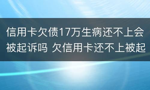 信用卡欠债17万生病还不上会被起诉吗 欠信用卡还不上被起诉的多吗?