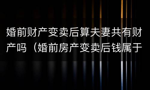 婚前财产变卖后算夫妻共有财产吗（婚前房产变卖后钱属于夫妻共同财产吗）