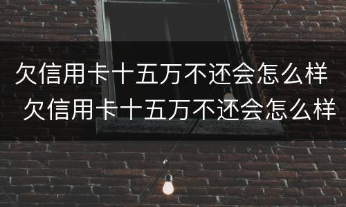 欠信用卡十五万不还会怎么样 欠信用卡十五万不还会怎么样吗