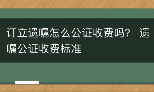 订立遗嘱怎么公证收费吗？ 遗嘱公证收费标准