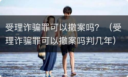 受理诈骗罪可以撤案吗？（受理诈骗罪可以撤案吗判几年）