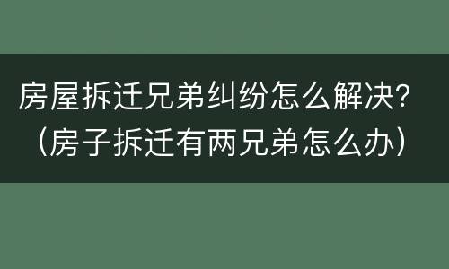 房屋拆迁兄弟纠纷怎么解决？（房子拆迁有两兄弟怎么办）