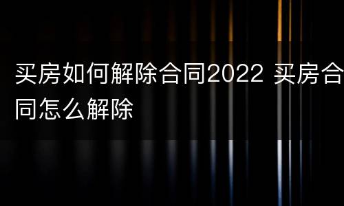 买房如何解除合同2022 买房合同怎么解除