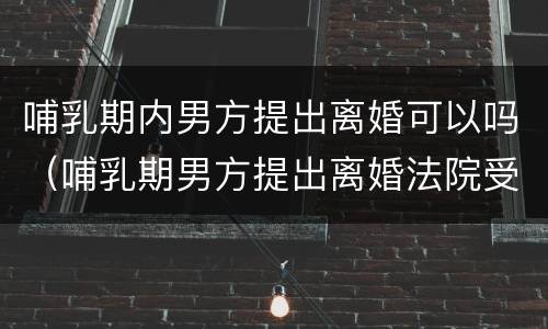 哺乳期内男方提出离婚可以吗（哺乳期男方提出离婚法院受理吗）