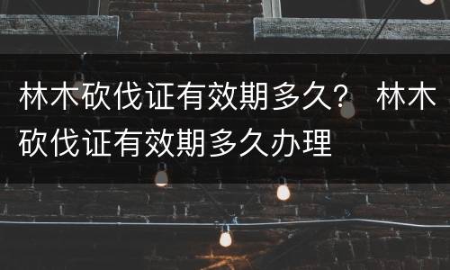 林木砍伐证有效期多久？ 林木砍伐证有效期多久办理
