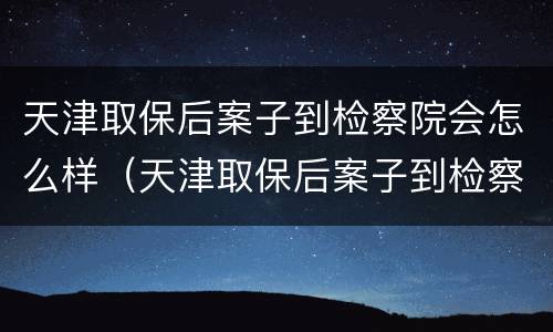 天津取保后案子到检察院会怎么样（天津取保后案子到检察院会怎么样处理）