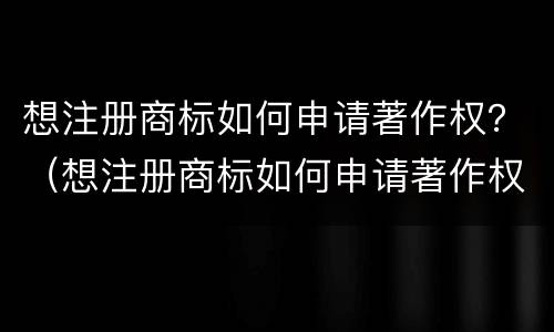 想注册商标如何申请著作权？（想注册商标如何申请著作权证）