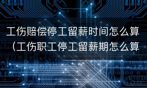 工伤赔偿停工留薪时间怎么算（工伤职工停工留薪期怎么算）