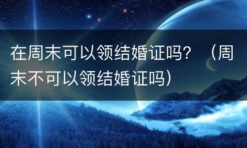 在周末可以领结婚证吗？（周末不可以领结婚证吗）