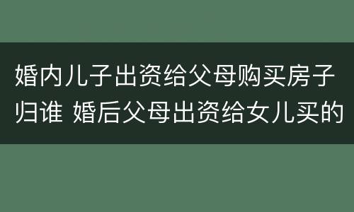 婚内儿子出资给父母购买房子归谁 婚后父母出资给女儿买的房子属于谁