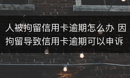 人被拘留信用卡逾期怎么办 因拘留导致信用卡逾期可以申诉吗