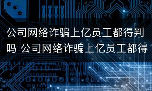 公司网络诈骗上亿员工都得判吗 公司网络诈骗上亿员工都得判吗