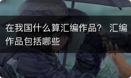 在我国什么算汇编作品？ 汇编作品包括哪些