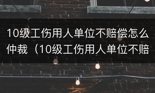 10级工伤用人单位不赔偿怎么仲裁（10级工伤用人单位不赔偿怎么仲裁呢）