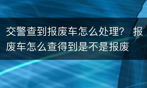交警查到报废车怎么处理？ 报废车怎么查得到是不是报废